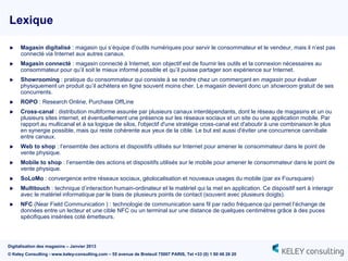 Lexique

     Magasin digitalisé : magasin qui s‟équipe d‟outils numériques pour servir le consommateur et le vendeur, mais il n‟est pas
      connecté via Internet aux autres canaux.
     Magasin connecté : magasin connecté à Internet, son objectif est de fournir les outils et la connexion nécessaires au
      consommateur pour qu‟il soit le mieux informé possible et qu‟il puisse partager son expérience sur Internet.
     Showrooming : pratique du consommateur qui consiste à se rendre chez un commerçant en magasin pour évaluer
      physiquement un produit qu‟il achètera en ligne souvent moins cher. Le magasin devient donc un showroom gratuit de ses
      concurrents.
     ROPO : Research Online, Purchase OffLine
     Cross-canal : distribution multiforme assurée par plusieurs canaux interdépendants, dont le réseau de magasins et un ou
      plusieurs sites internet, et éventuellement une présence sur les réseaux sociaux et un site ou une application mobile. Par
      rapport au multicanal et à sa logique de silos, l'objectif d'une stratégie cross-canal est d'aboutir à une combinaison le plus
      en synergie possible, mais qui reste cohérente aux yeux de la cible. Le but est aussi d'éviter une concurrence cannibale
      entre canaux.
     Web to shop : l‟ensemble des actions et dispositifs utilisés sur Internet pour amener le consommateur dans le point de
      vente physique.
     Mobile to shop : l‟ensemble des actions et dispositifs utilisés sur le mobile pour amener le consommateur dans le point de
      vente physique.
     SoLoMo : convergence entre réseaux sociaux, géolocalisation et nouveaux usages du mobile (par ex Foursquare)
     Multitouch : technique d‟interaction humain-ordinateur et le matériel qui la met en application. Ce dispositif sert à interagir
      avec le matériel informatique par le biais de plusieurs points de contact (souvent avec plusieurs doigts).
     NFC (Near Field Communication ) : technologie de communication sans fil par radio fréquence qui permet l‟échange de
      données entre un lecteur et une cible NFC ou un terminal sur une distance de quelques centimètres grâce à des puces
      spécifiques insérées coté émetteurs.




Digitalisation des magasins – Janvier 2013
© Keley Consulting - www.keley-consulting.com – 55 avenue de Breteuil 75007 PARIS, Tel +33 (0) 1 80 48 26 20
 