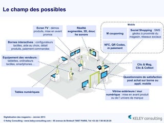Le champ des possibles

                                                                                                                        Mobile
                                Ecran TV : démos                     Réalité
                              produits, mise en avant           augmentée, 3D, douc                                      Social Shopping : SMS
                                      promos                        he sonore                          M couponing        géoloc à proximité du
                                                                                                                         magasin, réseaux sociaux
    Bornes interactives : configurateurs
        tactiles, aide au choix, détail                                                              NFC, QR Codes,
      produits, paiement commandes                                                                     m paiement


Equipement des vendeurs :
    tablettes, ordinateurs
  tactiles, smartphones…                                                                                                          Clic & Mag,
                                                                                                                                 Clic & Collect


                                                                                                                     Questionnaire de satisfaction
                                                                                                                       post achat sur borne ou
                                                                                                                            appli. mobile


           Tables numériques                                                                              Vitrine extérieure / mur
                                                                                                      numérique : mise en avant produit
                                                                                                         ou de l‟ univers de marque




Digitalisation des magasins – Janvier 2013
© Keley Consulting - www.keley-consulting.com – 55 avenue de Breteuil 75007 PARIS, Tel +33 (0) 1 80 48 26 20
 