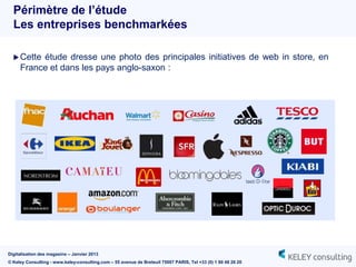 Périmètre de l’étude
  Les entreprises benchmarkées

   Cette étude dresse une photo des principales initiatives de web in store, en
     France et dans les pays anglo-saxon :




Digitalisation des magasins – Janvier 2013
© Keley Consulting - www.keley-consulting.com – 55 avenue de Breteuil 75007 PARIS, Tel +33 (0) 1 80 48 26 20
 