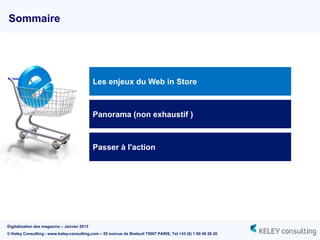 Sommaire




                                             Les enjeux du Web in Store



                                             Panorama (non exhaustif )



                                             Passer à l'action




Digitalisation des magasins – Janvier 2013
© Keley Consulting - www.keley-consulting.com – 55 avenue de Breteuil 75007 PARIS, Tel +33 (0) 1 80 48 26 20
 