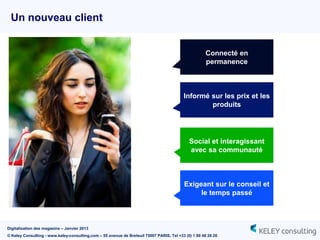 Un nouveau client


                                                                                                     Connecté en
                                                                                                     permanence



                                                                                          Informé sur les prix et les
                                                                                                  produits




                                                                                             Social et interagissant
                                                                                             avec sa communauté



                                                                                          Exigeant sur le conseil et
                                                                                               le temps passé



Digitalisation des magasins – Janvier 2013
© Keley Consulting - www.keley-consulting.com – 55 avenue de Breteuil 75007 PARIS, Tel +33 (0) 1 80 48 26 20
 
