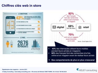 Chiffres clés web in store




                                                                                                                 Source : Etude Digitas, 2012




                                                                                 43% des internautes utilisent leurs mobiles
                                                                                  pendant leurs achats en magasins
                                                                                 68% des français font des recherches à la fois
                                                                                  online et en magasin avant de réaliser leurs achats

                                                                              Des comportements de plus en plus crosscanal



Digitalisation des magasins – Janvier 2013
© Keley Consulting - www.keley-consulting.com – 55 avenue de Breteuil 75007 PARIS, Tel +33 (0) 1 80 48 26 20
 