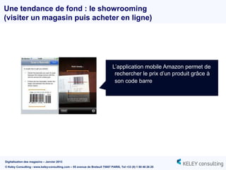 Une tendance de fond : le showrooming
(visiter un magasin puis acheter en ligne)




                                                                              L‟application mobile Amazon permet de
                                                                               rechercher le prix d‟un produit grâce à
                                                                               son code barre




Digitalisation des magasins – Janvier 2013
© Keley Consulting - www.keley-consulting.com – 55 avenue de Breteuil 75007 PARIS, Tel +33 (0) 1 80 48 26 20
 