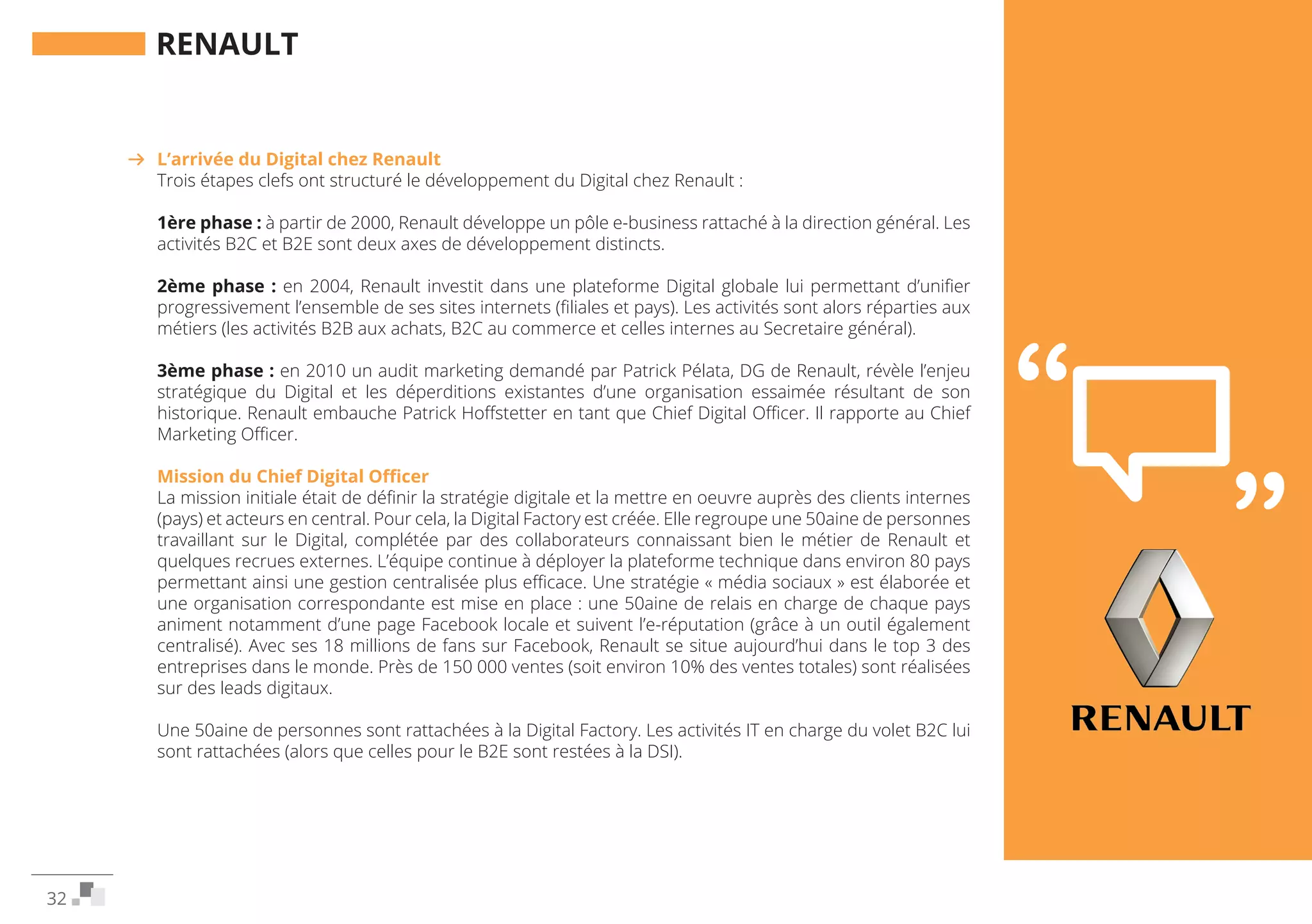 32
RENAULT
Interview dePatrick Hoffstetter
Chief Digital Officer de Renault, janvier 2015
L’arrivée du Digital chez Renault
Trois étapes clefs ont structuré le développement du Digital chez Renault :
1ère phase : à partir de 2000, Renault développe un pôle e-business rattaché à la direction général. Les
activités B2C et B2E sont deux axes de développement distincts.
2ème phase : en 2004, Renault investit dans une plateforme Digital globale lui permettant d’unifier
progressivement l’ensemble de ses sites internets (filiales et pays). Les activités sont alors réparties aux
métiers (les activités B2B aux achats, B2C au commerce et celles internes au Secretaire général).
3ème phase : en 2010 un audit marketing demandé par Patrick Pélata, DG de Renault, révèle l’enjeu
stratégique du Digital et les déperditions existantes d’une organisation essaimée résultant de son
historique. Renault embauche Patrick Hoffstetter en tant que Chief Digital Officer. Il rapporte au Chief
Marketing Officer.
Mission du Chief Digital Officer
La mission initiale était de définir la stratégie digitale et la mettre en oeuvre auprès des clients internes
(pays) et acteurs en central. Pour cela, la Digital Factory est créée. Elle regroupe une 50aine de personnes
travaillant sur le Digital, complétée par des collaborateurs connaissant bien le métier de Renault et
quelques recrues externes. L’équipe continue à déployer la plateforme technique dans environ 80 pays
permettant ainsi une gestion centralisée plus efficace. Une stratégie « média sociaux » est élaborée et
une organisation correspondante est mise en place : une 50aine de relais en charge de chaque pays
animent notamment d’une page Facebook locale et suivent l’e-réputation (grâce à un outil également
centralisé). Avec ses 18 millions de fans sur Facebook, Renault se situe aujourd’hui dans le top 3 des
entreprises dans le monde. Près de 150 000 ventes (soit environ 10% des ventes totales) sont réalisées
sur des leads digitaux.
Une 50aine de personnes sont rattachées à la Digital Factory. Les activités IT en charge du volet B2C lui
sont rattachées (alors que celles pour le B2E sont restées à la DSI).
 