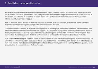 21CARTOGRAPHIE DE L’EMPLOI EN FRANCEPOUR
1. Profil des membres LinkedIn
Notre étude précise et exhaustive des membres de LinkedIn France confirme l’inanité de certains lieux communs circulant
sur les réseaux sociaux en général et sur celui-ci en particulier : non LinkedIn n’est pas exclusivement réservé aux urbains et
notamment aux habitants de la capitale, ni encore moins aux « geeks » essentiellement masculins et exclusivement
intéressés par l’univers technologique.
Bien au contraire, avec 8 millions de membres inscrits sur LinkedIn, le réseau social est, évidemment, ouvert à toute la
diversité des différentes catégories composant la population active française.
Le profil observé nous permet de le vérifier statistiquement : si les catégories attendues (celles citées précédemment) sont,
effectivement sensiblement surreprésentées par rapport à leur poids dans la population générale (notamment les moins de
35 ans, majoritaires sur le réseau), s’ajoutent toutes les autres catégories composant la population active française, mais
aussi toute la diversité des centres d’intérêts professionnels en termes de fonctions comme de secteurs d’activités.
Si les secteurs technologiques sont bien prisés, ils sont loin d’être les seuls à être représentés parmi les membres inscrits sur
LinkedIn qui sont nombreux dans les autres secteurs – plus traditionnels – des services, de la banque et de la finance (BAF)
mais aussi dans les biens de consommation l’aéronautique et l’automobile, et même le secteur public alors que celui-ci est
peu utilisateur du réseau en termes d’offres d’emplois.
 