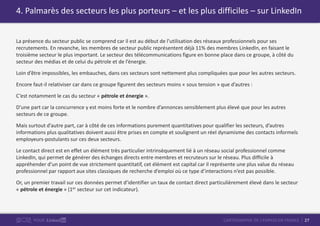27CARTOGRAPHIE DE L’EMPLOI EN FRANCEPOUR
La présence du secteur public se comprend car il est au début de l’utilisation des réseaux professionnels pour ses
recrutements. En revanche, les membres de secteur public représentent déjà 11% des membres LinkedIn, en faisant le
troisième secteur le plus important. Le secteur des télécommunications figure en bonne place dans ce groupe, à côté du
secteur des médias et de celui du pétrole et de l’énergie.
Loin d’être impossibles, les embauches, dans ces secteurs sont nettement plus compliquées que pour les autres secteurs.
Encore faut-il relativiser car dans ce groupe figurent des secteurs moins « sous tension » que d’autres :
C’est notamment le cas du secteur « pétrole et énergie ».
D’une part car la concurrence y est moins forte et le nombre d’annonces sensiblement plus élevé que pour les autres
secteurs de ce groupe.
Mais surtout d’autre part, car à côté de ces informations purement quantitatives pour qualifier les secteurs, d’autres
informations plus qualitatives doivent aussi être prises en compte et soulignent un réel dynamisme des contacts informels
employeurs-postulants sur ces deux secteurs.
Le contact direct est en effet un élément très particulier intrinsèquement lié à un réseau social professionnel comme
LinkedIn, qui permet de générer des échanges directs entre membres et recruteurs sur le réseau. Plus difficile à
appréhender d’un point de vue strictement quantitatif, cet élément est capital car il représente une plus value du réseau
professionnel par rapport aux sites classiques de recherche d’emploi où ce type d’interactions n’est pas possible.
Or, un premier travail sur ces données permet d’identifier un taux de contact direct particulièrement élevé dans le secteur
« pétrole et énergie » (1er secteur sur cet indicateur).
4. Palmarès des secteurs les plus porteurs – et les plus difficiles – sur LinkedIn
 