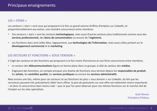 3CARTOGRAPHIE DE L’EMPLOI EN FRANCEPOUR
Principaux enseignements
LES « STARS »
Les secteurs « stars » sont ceux qui proposent à la fois un grand volume d’offres d’emplois sur LinkedIn, et
proportionnellement aux autres, une moindre concurrence entre membres.
 Ces secteurs « stars » sont les secteurs technologiques, mais aussi d’autres secteurs plus traditionnels comme ceux des
services professionnels, des biens de consommation ou encore de l’ingénierie.
 Les fonctions stars sont celles liées, logiquement, aux technologies de l’information, mais aussi celles portant sur le
développement commercial et le marketing.
LES SECTEURS ET FONCTIONS « SOUS TENSION »
Il s’agit des secteurs et des fonctions qui proposent à la fois moins d’annonces et une forte concurrence entre membres.
 Le secteur des télécommunications figure en bonne place dans ce groupe, à côté du secteur des médias.
 S’agissant des fonctions, on compte presque une dizaine de fonctions sous tension depuis les responsables de produit,
les achats, les contrôles qualité, les services juridiques ou encore les services administratifs.
Mais encore une fois, même pour ces secteurs et ces fonctions les plus « sous tension » sur Linkedin, du fait que les
recruteurs peuvent très précisément cibler leurs offres, la part de postulants sur une offre est nettement moins importante
– et donc la concurrence bien moins rude – que ce que l’on peut observer pour ces mêmes fonctions sur le marché réel de
l’emploi sur les sites spécialisés.
Gaël Sliman
Président d’Odoxa
 