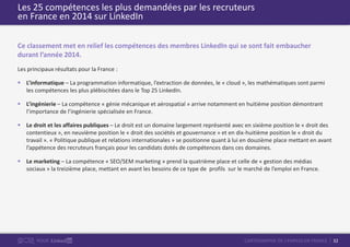 32CARTOGRAPHIE DE L’EMPLOI EN FRANCEPOUR
Les 25 compétences les plus demandées par les recruteurs
en France en 2014 sur LinkedIn
Ce classement met en relief les compétences des membres LinkedIn qui se sont fait embaucher
durant l’année 2014.
Les principaux résultats pour la France :
 L’informatique – La programmation informatique, l’extraction de données, le « cloud », les mathématiques sont parmi
les compétences les plus plébiscitées dans le Top 25 LinkedIn.
 L’ingénierie – La compétence « génie mécanique et aérospatial » arrive notamment en huitième position démontrant
l’importance de l’ingénierie spécialisée en France.
 Le droit et les affaires publiques – Le droit est un domaine largement représenté avec en sixième position le « droit des
contentieux », en neuvième position le « droit des sociétés et gouvernance » et en dix-huitième position le « droit du
travail ». « Politique publique et relations internationales » se positionne quant à lui en douzième place mettant en avant
l’appétence des recruteurs français pour les candidats dotés de compétences dans ces domaines.
 Le marketing – La compétence « SEO/SEM marketing » prend la quatrième place et celle de « gestion des médias
sociaux » la treizième place, mettant en avant les besoins de ce type de profils sur le marché de l’emploi en France.
 