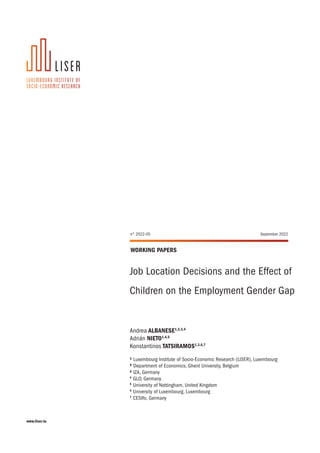 www.liser.lu
WORKING PAPERS
Job Location Decisions and the Effect of
Children on the Employment Gender Gap
Andrea ALBANESE1,2,3,4
Adrián NIETO1,4,5
Konstantinos TATSIRAMOS1,3,6,7
1 Luxembourg Institute of Socio-Economic Research (LISER), Luxembourg
2 Department of Economics, Ghent University, Belgium
3 IZA, Germany
4
GLO, Germany
5
University of Nottingham, United Kingdom
6
University of Luxembourg, Luxembourg
7
CESIfo, Germany
n° 2022-05 September 2022
 