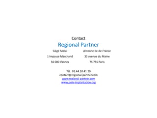 Contact
Regional Partner
Siège Social
1 Impasse Marchand
56 000 Vannes
Antenne Ile-de-France
33 avenue du Maine
75 755 Paris
Tél : 01.44.10.41.20
contact@regional-partner.com
www.regional-partner.com
www.pole-implantation.org
 
