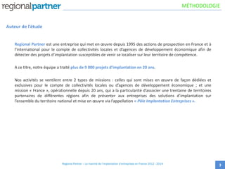 Auteur de l’étude
Regional Partner est une entreprise qui met en œuvre depuis 1995 des actions de prospection en France et à
l’international pour le compte de collectivités locales et d’agences de développement économique afin de
détecter des projets d’implantation susceptibles de venir se localiser sur leur territoire de compétence.
A ce titre, notre équipe a traité plus de 9 000 projets d’implantation en 20 ans.
Nos activités se ventilent entre 2 types de missions : celles qui sont mises en œuvre de façon dédiées et
exclusives pour le compte de collectivités locales ou d’agences de développement économique ; et une
mission « France », opérationnelle depuis 20 ans, qui a la particularité d’associer une trentaine de territoires
partenaires de différentes régions afin de présenter aux entreprises des solutions d’implantation sur
l’ensemble du territoire national et mise en œuvre via l’appellation « Pôle Implantation Entreprises ».
3
MÉTHODOLOGIE
Regional Partner – Le marché de l’implantation d’entreprises en France 2012 - 2014
 