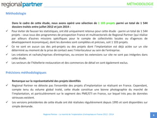 Méthodologie
Dans le cadre de cette étude, nous avons opéré une sélection de 1 103 projets parmi un total de 1 544
dossiers traités entre juillet 2012 et juin 2014 :
 Pour éviter de fausser les statistiques, ont été uniquement retenus pour cette étude - parmi un total de 1 544
projets - ceux issus des programmes de prospection France et multisectoriels de Regional Partner (qui réalise
par ailleurs d’autres missions spécifiques pour le compte de collectivités locales ou d’agences de
développement économique), dont les données sont complètes et précises, soit 1 103 projets.
 Ce ne sont en aucun cas des pré-projets ou des projets dont l’implantation est déjà actée sur un site
déterminé au moment de la prise de contact avec l’interlocuteur au sein de l’entreprise.
 Les créations et rachats/reprises d’entreprises, ou encore les extensions sur site ne sont pas intégrées dans
cette étude.
 Les secteurs de l’hôtellerie-restauration et des commerces de détail en sont également exclus.
Précisions méthodologiques
Remarque sur la représentativité des projets identifiés
 Regional Partner ne détecte pas l’ensemble des projets d’implantation se réalisant en France. Cependant,
compte tenu du volume global traité, cette étude constitue une bonne photographie du marché de
l’implantation, et particulièrement sur le segment des PME/ETI en France, sur lequel très peu de données
sérieuses existent.
 Les versions précédentes de cette étude ont été réalisées régulièrement depuis 1995 et sont disponibles sur
simple demande.
4
MÉTHODOLOGIE
Regional Partner – Le marché de l’implantation d’entreprises en France 2012 - 2014
 