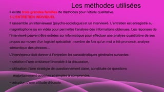 Les méthodes utilisées
Il existe trois grandes familles de méthodes pour l’étude qualitative.
1-L’ENTRETIEN INDIVIDUEL
Il rassemble un intervieweur (psycho-sociologue) et un interviewé. L’entretien est enregistré au
magnétophone ou en vidéo pour permettre l’analyse des informations obtenues. Les réponses de
l’interviewé peuvent être entrées sur informatique pour effectuer une analyse quantitative de ses
propos au moyen d’un logiciel spécialisé : nombre de fois qu’un mot a été prononcé, analyse
sémantique des phrases…
L’intervieweur doit donner à l’entretien les caractéristiques générales suivantes :
– création d’une ambiance favorable à la discussion,
– utilisation d’une stratégie de questionnement claire, constituée de questions
majoritairement ouvertes et simples à comprendre,
– adoption d’une attitude d’écoute.
 