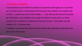 -L’entretien non-directif:
Il se caractérise par la liberté accordée à la personne interrogée pour s’exprimer
sur un thème donné. L’intervieweur formule alors ses questions de manière très
ouverte : « parlez-moi de la voiture idéale… ». Son rôle est de favoriser la parole
de l’interviewé, et de recadrer sur le sujet si le besoin se fait sentir. La durée
moyenne d’un entretien non-directif est de deux heures. L’échantillon est très
restreint (10 – 20 personnes).
L’entretien non-directif est utile pour faire ressortir les motivations profondes des
personnes interrogées.
 