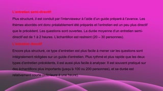 L’entretien semi-directif:
Plus structuré, il est conduit par l’intervieweur à l’aide d’un guide préparé à l’avance. Les
thèmes abordés ont donc préalablement été préparés et l’entretien est un peu plus directif
que le précédent. Les questions sont ouvertes. La durée moyenne d’un entretien semi-
directif est de 1 à 2 heures. L’échantillon est restreint (20 – 30 personnes).
L’entretien directif
Encore plus structuré, ce type d’entretien est plus facile à mener car les questions sont
intégralement rédigées sur un guide d’entretien. Plus rythmé et plus rapide que les deux
types d’entretien précédents, il est aussi plus facile à analyser. Il est souvent pratiqué sur
des échantillons plus importants (jusqu’à 100 ou 200 personnes), et sa durée est
relativement courte (inférieure à une heure).
 