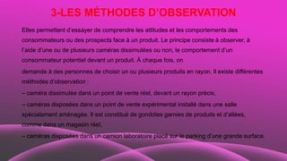 3-LES MÉTHODES D’OBSERVATION
Elles permettent d’essayer de comprendre les attitudes et les comportements des
consommateurs ou des prospects face à un produit. Le principe consiste à observer, à
l’aide d’une ou de plusieurs caméras dissimulées ou non, le comportement d’un
consommateur potentiel devant un produit. À chaque fois, on
demande à des personnes de choisir un ou plusieurs produits en rayon. Il existe différentes
méthodes d’observation :
– caméra dissimulée dans un point de vente réel, devant un rayon précis,
– caméras disposées dans un point de vente expérimental installé dans une salle
spécialement aménagée. Il est constitué de gondoles garnies de produits et d’allées,
comme dans un magasin réel,
– caméras disposées dans un camion laboratoire placé sur le parking d’une grande surface.
 