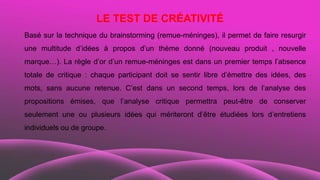 LE TEST DE CRÉATIVITÉ
Basé sur la technique du brainstorming (remue-méninges), il permet de faire resurgir
une multitude d’idées à propos d’un thème donné (nouveau produit , nouvelle
marque…). La règle d’or d’un remue-méninges est dans un premier temps l’absence
totale de critique : chaque participant doit se sentir libre d’émettre des idées, des
mots, sans aucune retenue. C’est dans un second temps, lors de l’analyse des
propositions émises, que l’analyse critique permettra peut-être de conserver
seulement une ou plusieurs idées qui mériteront d’être étudiées lors d’entretiens
individuels ou de groupe.
 