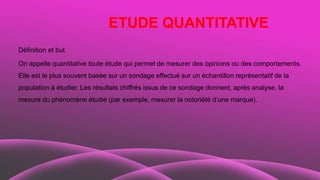 ETUDE QUANTITATIVE
Définition et but
On appelle quantitative toute étude qui permet de mesurer des opinions ou des comportements.
Elle est le plus souvent basée sur un sondage effectué sur un échantillon représentatif de la
population à étudier. Les résultats chiffrés issus de ce sondage donnent, après analyse, la
mesure du phénomène étudié (par exemple, mesurer la notoriété d’une marque).
 