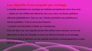 Les objectifs d’une enquête par sondage
L’enquête quantitative par sondage est réalisée principalement dans deux buts :
– valider par des chiffres des éléments mis à jour dans une étude qualitative
effectuée préalablement. Dans ce cas, l’étude quantitative est postérieure à
l’étude qualitative. C’est le cas le plus fréquent,
– produire une information chiffrée qui n’existait pas.
Dans les deux cas, ces objectifs doivent être définis avec précision car ils vont
déterminer le sens de l’enquête et avoir une influence directe sur le sondage.
Une erreur dans la définition de ces objectifs entraînera immanquablement un biais
dans les résultats de l’enquête
 