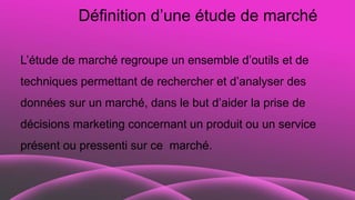Définition d’une étude de marché
L’étude de marché regroupe un ensemble d’outils et de
techniques permettant de rechercher et d’analyser des
données sur un marché, dans le but d’aider la prise de
décisions marketing concernant un produit ou un service
présent ou pressenti sur ce marché.
 