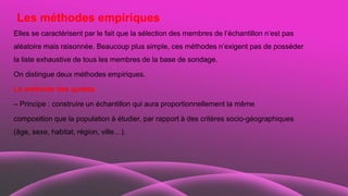 Les méthodes empiriques
Elles se caractérisent par le fait que la sélection des membres de l’échantillon n’est pas
aléatoire mais raisonnée. Beaucoup plus simple, ces méthodes n’exigent pas de posséder
la liste exhaustive de tous les membres de la base de sondage.
On distingue deux méthodes empiriques.
La méthode des quotas
– Principe : construire un échantillon qui aura proportionnellement la même
composition que la population à étudier, par rapport à des critères socio-géographiques
(âge, sexe, habitat, région, ville…).
 