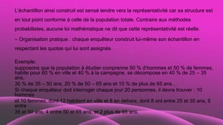 L’échantillon ainsi construit est sensé tendre vers la représentativité car sa structure est
en tout point conforme à celle de la population totale. Contraire aux méthodes
probabilistes, aucune loi mathématique ne dit que cette représentativité est réelle.
– Organisation pratique : chaque enquêteur construit lui-même son échantillon en
respectant les quotas qui lui sont assignés.
Exemple:
supposons que la population à étudier comprenne 50 % d’hommes et 50 % de femmes,
habite pour 60 % en ville et 40 % à la campagne, se décompose en 40 % de 25 – 35
ans,
30 % de 35 – 50 ans, 20 % de 50 – 65 ans et 10 % de plus de 65 ans…
Si chaque enquêteur doit interroger chaque jour 20 personnes, il devra trouver : 10
hommes
et 10 femmes, dont 12 habitent en ville et 8 en dehors, dont 8 ont entre 25 et 35 ans, 6
entre
35 et 50 ans, 4 entre 50 et 65 ans, et 2 plus de 65 ans.
 