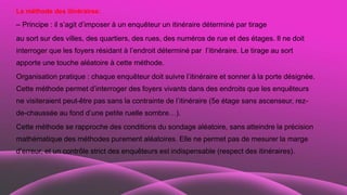 La méthode des itinéraires:
– Principe : il s’agit d’imposer à un enquêteur un itinéraire déterminé par tirage
au sort sur des villes, des quartiers, des rues, des numéros de rue et des étages. Il ne doit
interroger que les foyers résidant à l’endroit déterminé par l’itinéraire. Le tirage au sort
apporte une touche aléatoire à cette méthode.
Organisation pratique : chaque enquêteur doit suivre l’itinéraire et sonner à la porte désignée.
Cette méthode permet d’interroger des foyers vivants dans des endroits que les enquêteurs
ne visiteraient peut-être pas sans la contrainte de l’itinéraire (5e étage sans ascenseur, rez-
de-chaussée au fond d’une petite ruelle sombre…).
Cette méthode se rapproche des conditions du sondage aléatoire, sans atteindre la précision
mathématique des méthodes purement aléatoires. Elle ne permet pas de mesurer la marge
d’erreur, et un contrôle strict des enquêteurs est indispensable (respect des itinéraires).
 
