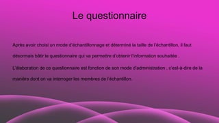 Le questionnaire
Après avoir choisi un mode d’échantillonnage et déterminé la taille de l’échantillon, il faut
désormais bâtir le questionnaire qui va permettre d’obtenir l’information souhaitée .
L’élaboration de ce questionnaire est fonction de son mode d’administration , c’est-à-dire de la
manière dont on va interroger les membres de l’échantillon.
 