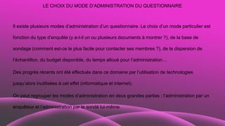 LE CHOIX DU MODE D’ADMINISTRATION DU QUESTIONNAIRE
Il existe plusieurs modes d’administration d’un questionnaire. Le choix d’un mode particulier est
fonction du type d’enquête (y a-t-il un ou plusieurs documents à montrer ?), de la base de
sondage (comment est-ce le plus facile pour contacter ses membres ?), de la dispersion de
l’échantillon, du budget disponible, du temps alloué pour l’administration…
Des progrès récents ont été effectués dans ce domaine par l’utilisation de technologies
jusqu’alors inutilisées à cet effet (informatique et internet).
On peut regrouper les modes d’administration en deux grandes parties : l’administration par un
enquêteur et l’administration par le sondé lui-même.
 