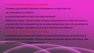 a. Les modes d’administration par enquêteurs
L’enquêteur peut recueillir l’information soit directement, en face à face, soit
par l’intermédiaire du téléphone.
Le recueil d’informations en face à face (interview directe)
Relativement coûteux, l’interview directe est parfois indispensable pour montrer des visuels ou
un produit. Elle n’est envisageable que sur un secteur géographique réduit. Elle se pratique soit
de manière classique, soit assistée par le recueil d’informations par téléphone
b. Les modes d’administration sans enquêteur
La méthode la plus ancienne est l’utilisation du courrier pour faire parvenir un questionnaire à
tous les membres de l’échantillon. D’autres méthodes très récentes utilisent l’informatique. Mais
elles nécessitent un investissement très lourd.
 