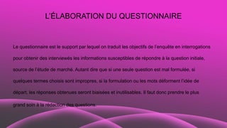 L’ÉLABORATION DU QUESTIONNAIRE
Le questionnaire est le support par lequel on traduit les objectifs de l’enquête en interrogations
pour obtenir des interviewés les informations susceptibles de répondre à la question initiale,
source de l’étude de marché. Autant dire que si une seule question est mal formulée, si
quelques termes choisis sont impropres, si la formulation ou les mots déforment l’idée de
départ, les réponses obtenues seront biaisées et inutilisables. Il faut donc prendre le plus
grand soin à la rédaction des questions.
 