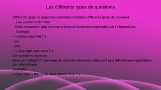 Les différents types de questions
Différents types de questions permettent d’obtenir différents types de réponses.
Les questions fermées
Elles demandent une réponse précise et facilement exploitable par l’informatique.
Exemple :
– « Aimez-vous lire ? »
. oui
. non
– « Quel âge avez-vous ? »
Les questions ouvertes
Elles permettent à l’interviewé de répondre librement. Elles sont plus difficilement exploitables
par informatique.
Exemple :
« Quel était le thème de votre dernier livre ? »
 