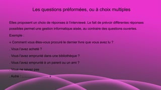 Les questions préformées, ou à choix multiples
Elles proposent un choix de réponses à l’interviewé. Le fait de prévoir différentes réponses
possibles permet une gestion informatique aisée, au contraire des questions ouvertes.
Exemple :
« Comment vous êtes-vous procuré le dernier livre que vous avez lu ?
. Vous l’avez acheté ?
. Vous l’avez emprunté dans une bibliothèque ?
. Vous l’avez emprunté à un parent ou un ami ?
. Vous ne savez pas
. Autre : ............................. »
 