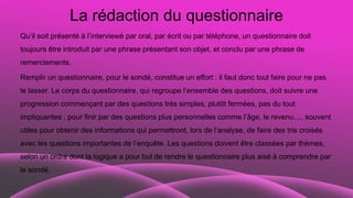 La rédaction du questionnaire
Qu’il soit présenté à l’interviewé par oral, par écrit ou par téléphone, un questionnaire doit
toujours être introduit par une phrase présentant son objet, et conclu par une phrase de
remerciements.
Remplir un questionnaire, pour le sondé, constitue un effort : il faut donc tout faire pour ne pas
le lasser. Le corps du questionnaire, qui regroupe l’ensemble des questions, doit suivre une
progression commençant par des questions très simples, plutôt fermées, pas du tout
impliquantes , pour finir par des questions plus personnelles comme l’âge, le revenu…, souvent
utiles pour obtenir des informations qui permettront, lors de l’analyse, de faire des tris croisés
avec les questions importantes de l’enquête. Les questions doivent être classées par thèmes,
selon un ordre dont la logique a pour but de rendre le questionnaire plus aisé à comprendre par
le sondé.
 