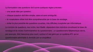 La formulation des questions doit suivre quelques règles précises :
– une seule idée par question,
– chaque question doit être simple, claire et sans ambiguïté,
– le vocabulaire utilisé doit être compréhensible par la base de sondage,
– éviter le plus possible les questions ouvertes, très difficiles à exploiter par informatique.
Le nombre de questions, leur ordre, leur libellé, dépendent des individus constituant la base de
sondage et du mode d’administration du questionnaire : un questionnaire téléphonique devra,
par exemple, être beaucoup plus court, surtout s’il est géré par un système ATI, qu’un
questionnaire administré à domicile par un enquêteur.
 