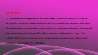 Les pré-tests
Un questionnaire doit obligatoirement être testé auprès d’un mini-échantillon de la base de
sondage afin d’éliminer toutes les sources de biais. Pour être efficaces, ces tests doivent être
effectués dans les conditions réelles d’administration du questionnaire afin de se rendre compte
des erreurs réalisées (question mal formulée et ambiguë, questionnaire trop long…). La
rédaction définitive du questionnaire vient conclure les pré-tests, juste avant l’administration
réelle auprès des membres de l’échantillon.
 