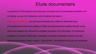 Etude documentaire
La recherche d’informations commence par une étude de la documentation existante, soit
en interne, au sein de l’entreprise, soit à l’extérieur de celle-ci.
Les sources internes : Leur principal avantage est qu’elles ne demandent pas
d’investissements financiers extérieurs. Elles sont théoriquement rapides d’accès, et leur
mise à jour dépend de l’efficacité du système de gestion de l’information. Si l’entreprise
possède un système d’information marketing, sa simple consultation fournira tous les
éléments demandés. Sinon, il faudra « faire le tour » des différents services de l’entreprise.
 