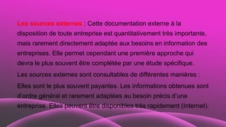 Les sources externes : Cette documentation externe à la
disposition de toute entreprise est quantitativement très importante,
mais rarement directement adaptée aux besoins en information des
entreprises. Elle permet cependant une première approche qui
devra le plus souvent être complétée par une étude spécifique.
Les sources externes sont consultables de différentes manières :
Elles sont le plus souvent payantes. Les informations obtenues sont
d’ordre général et rarement adaptées au besoin précis d’une
entreprise. Elles peuvent être disponibles très rapidement (Internet).
 