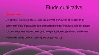 Etude qualitative
Définition et but :
On appelle qualitative toute étude qui permet d’analyser et d’essayer de
comprendre les motivations et le comportement des individus. Elle est basée
sur des méthodes issues de la psychologie appliquée (analyse d’entretiens
individuels ou de groupe, techniques projectives…).
 