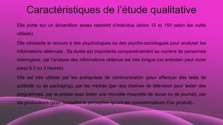 Caractéristiques de l’étude qualitative
Elle porte sur un échantillon assez restreint d’individus (entre 10 et 150 selon les outils
utilisés).
Elle nécessite le recours à des psychologues ou des psycho-sociologues pour analyser les
informations obtenues . Sa durée est importante comparativement au nombre de personnes
interrogées, car l’analyse des informations obtenue est très longue (un entretien peut durer
jusqu’à 2 ou 3 heures).
Elle est très utilisée par les entreprises de communication (pour effectuer des tests de
publicité ou de packaging), par les médias (par des chaînes de télévision pour tester des
programmes, par la presse pour tester une nouvelle maquette de revue ou de journal), par
les producteurs (pour connaître la perception qu’ont les consommateurs d’un produit)…
 