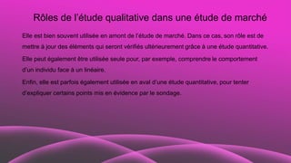Rôles de l’étude qualitative dans une étude de marché
Elle est bien souvent utilisée en amont de l’étude de marché. Dans ce cas, son rôle est de
mettre à jour des éléments qui seront vérifiés ultérieurement grâce à une étude quantitative.
Elle peut également être utilisée seule pour, par exemple, comprendre le comportement
d’un individu face à un linéaire.
Enfin, elle est parfois également utilisée en aval d’une étude quantitative, pour tenter
d’expliquer certains points mis en évidence par le sondage.
 