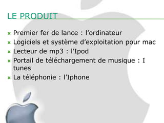 LE PRODUIT
   Premier fer de lance : l’ordinateur
   Logiciels et système d’exploitation pour mac
   Lecteur de mp3 : l’Ipod
   Portail de téléchargement de musique : I
    tunes
   La téléphonie : l’Iphone
 