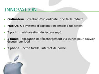 INNOVATION
   Ordinateur : création d’un ordinateur de taille réduite

   Mac OS X : système d’exploitation simple d’utilisation

   I pod : miniaturisation du lecteur mp3

   I tunes : obligation de téléchargement via itunes pour pouvoir
    écouter sur ipod

   I phone : écran tactile, internet de poche
 