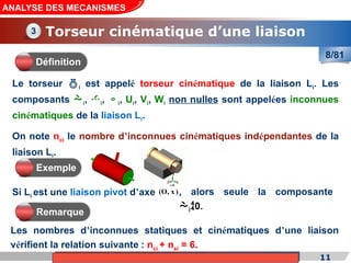 Cours de «Construction mécanique» de PT1, Année universitaire 2012/2013
Si Li est une liaison pivot d’axe
11
ANALYSE DES MECANISMES
Torseur cinématique d’une liaison
(O, x )

Le torseur i est appelé torseur cinématique de la liaison Li. Les
composants i, i, i, Ui, Vi, Wi non nulles sont appelées inconnues
cinématiques de la liaison Li.
On note nci le nombre d’inconnues cinématiques indépendantes de la
liaison Li.
Les nombres d’inconnues statiques et cinématiques d’une liaison
vérifient la relation suivante : nci + nsi = 6.
3
Définition
Exemple
, alors seule la composante
i0.
Remarque
8/81
 