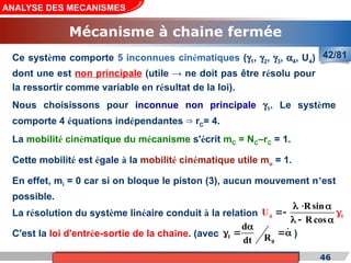 Cours de «Construction mécanique» de PT1, Année universitaire 2012/2013 46
ANALYSE DES MECANISMES
Mécanisme à chaine fermée
42/81
Ce système comporte 5 inconnues cinématiques (g1, g2, g3, a4, U4)
dont une est non principale (utile → ne doit pas être résolu pour
la ressortir comme variable en résultat de la loi).
Nous choisissons pour inconnue non principale g1. Le système
comporte 4 équations indépendantes r
⇒ C= 4.
La mobilité cinématique du mécanisme s'écrit mC = NC–rC = 1.
Cette mobilité est égale à la mobilité cinématique utile mu = 1.
En effet, mi = 0 car si on bloque le piston (3), aucun mouvement n’est
possible.
La résolution du système linéaire conduit à la relation
C'est la loi d'entrée-sortie de la chaîne. (avec )
4 1
Rsin
Rcos
U
  

  


1
0
d
R
dt

  

 