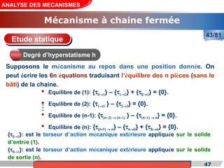 Cours de «Construction mécanique» de PT1, Année universitaire 2012/2013 47
ANALYSE DES MECANISMES
Mécanisme à chaine fermée
43/81
Supposons le mécanisme au repos dans une position donnée. On
peut écrire les 6n équations traduisant l’équilibre des n pièces (sans le
bâti) de la chaîne.
Etude statique
Degré d’hyperstatisme h
{tS®1}: est le torseur d’action mécanique extérieure appliquée sur le solide
de sortie (n).
{tE®1}: est le torseur d’action mécanique extérieure appliquée sur le solide
d’entrée (1).
• Equilibre de (1): {t0®1} – {t1®2} + {tE®1} = {0}.
• Equilibre de (2): {t1®2 } – {t2®3} = {0}.
• Equilibre de (n-1): {t(n-2) ® (n-1) } – {t(n-1) ® n} = {0}.
• Equilibre de (n): {t(n-1) ® n} – {tn®0} + {tS®n} = {0}.
.
.
.
 