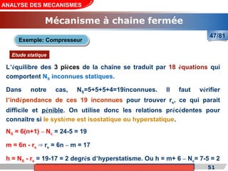 Cours de «Construction mécanique» de PT1, Année universitaire 2012/2013 51
ANALYSE DES MECANISMES
Mécanisme à chaine fermée
47/81
L’équilibre des 3 pièces de la chaîne se traduit par 18 équations qui
comportent NS inconnues statiques.
Exemple: Compresseur
Etude statique
NS = 6(n+1) – Nc = 24-5 = 19
m = 6n - rs r
⇒ s = 6n – m = 17
h = NS - rs = 19-17 = 2 degrés d’hyperstatisme. Ou h = m+ 6 – Nc= 7-5 = 2
Dans notre cas, NS=5+5+5+4=19inconnues. Il faut vérifier
l’indépendance de ces 19 inconnues pour trouver rs, ce qui parait
difficile et pénible. On utilise donc les relations précédentes pour
connaître si le système est isostatique ou hyperstatique.
 
