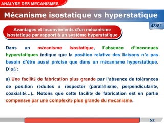 Cours de «Construction mécanique» de PT1, Année universitaire 2012/2013 52
ANALYSE DES MECANISMES
48/81
Dans un mécanisme isostatique, l’absence d’inconnues
hyperstatiques indique que la position relative des liaisons n’a pas
besoin d’être aussi précise que dans un mécanisme hyperstatique.
D’où :
Avantages et inconvénients d’un mécanisme
isostatique par rapport à un système hyperstatique
a) Une facilité de fabrication plus grande par l’absence de tolérances
de position réduites à respecter (parallélisme, perpendicularité,
coaxialité…).. Notons que cette facilité de fabrication est en partie
compensée par une complexité plus grande du mécanisme.
Mécanisme isostatique vs hyperstatique
 