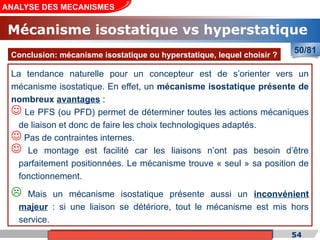 Cours de «Construction mécanique» de PT1, Année universitaire 2012/2013 54
ANALYSE DES MECANISMES
50/81
La tendance naturelle pour un concepteur est de s’orienter vers un
mécanisme isostatique. En effet, un mécanisme isostatique présente de
nombreux avantages :
 Le PFS (ou PFD) permet de déterminer toutes les actions mécaniques
de liaison et donc de faire les choix technologiques adaptés.
 Pas de contraintes internes.
 Le montage est facilité car les liaisons n’ont pas besoin d’être
parfaitement positionnées. Le mécanisme trouve « seul » sa position de
fonctionnement.
 Mais un mécanisme isostatique présente aussi un inconvénient
majeur : si une liaison se détériore, tout le mécanisme est mis hors
service.
Conclusion: mécanisme isostatique ou hyperstatique, lequel choisir ?
Mécanisme isostatique vs hyperstatique
 