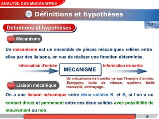 Cours de «Construction mécanique» de PT1, Année universitaire 2012/2013 6
ANALYSE DES MECANISMES
Définitions et hypothèses
1
3/81
Un mécanisme est un ensemble de pièces mécaniques reliées entre
elles par des liaisons, en vue de réaliser une fonction déterminée.
On a une liaison mécanique entre deux solides S1 et S2 si l’on a un
contact direct et permanent entre ces deux solides avec possibilité de
mouvement ou non.
Définitions et hypothèses
Mécanisme
MECANISME
Information d’entrée Information de sortie
Liaison mécanique
Un mécanisme ne transforme pas l’énergie d’entrée.
Exemples: boite de vitesse, système bielle
manivelle, embrayage…
 